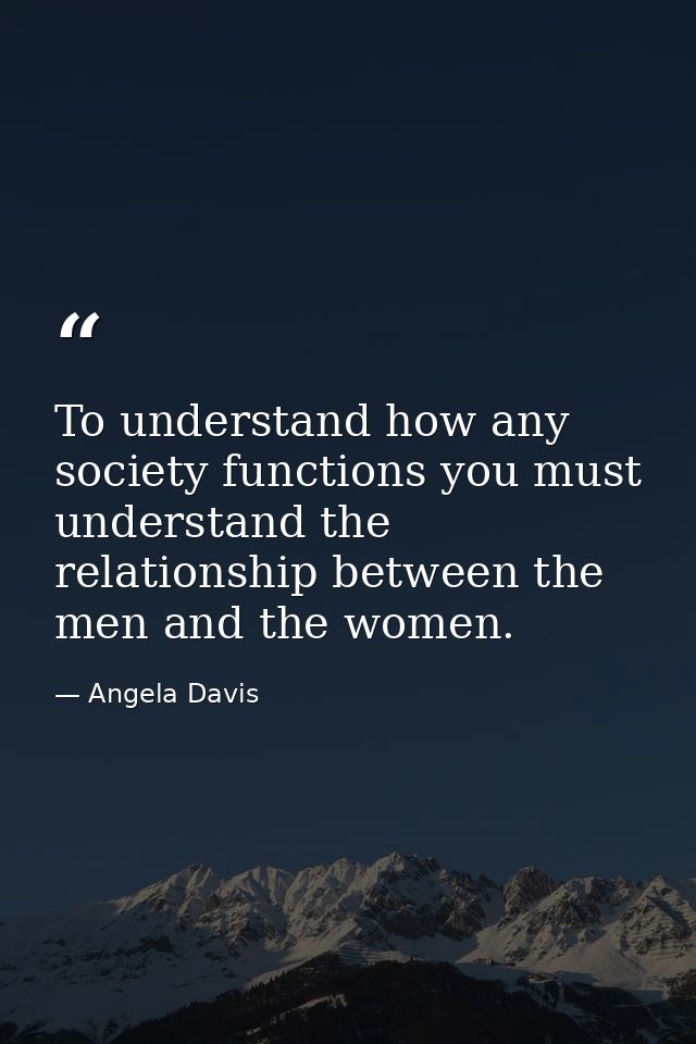 To understand how any society functions you must understand the relationship between the men and the women. — Angela Davis