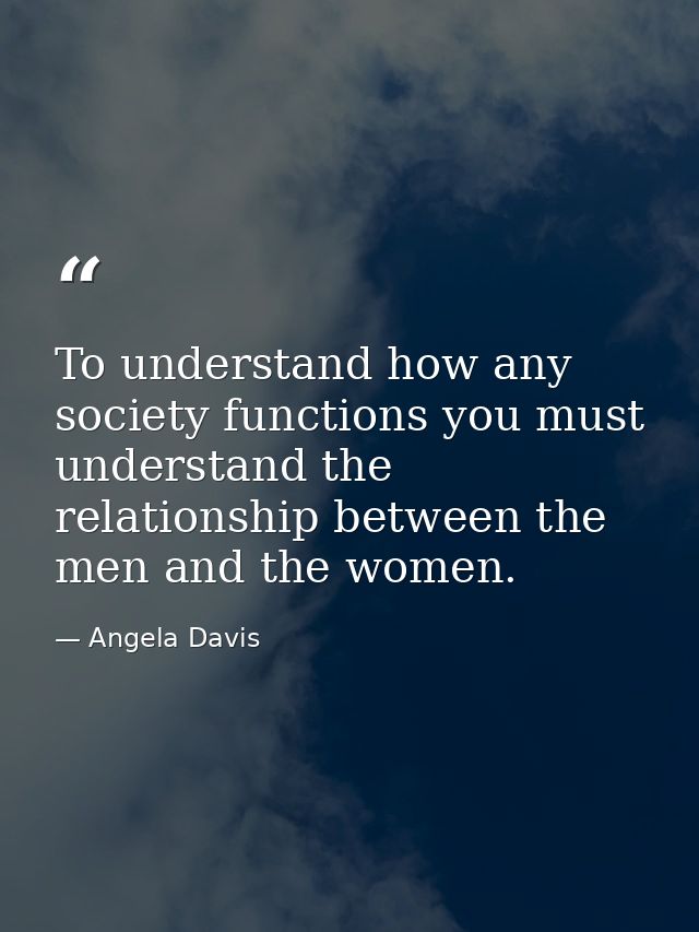 To understand how any society functions you must understand the relationship between the men and the women. — Angela Davis