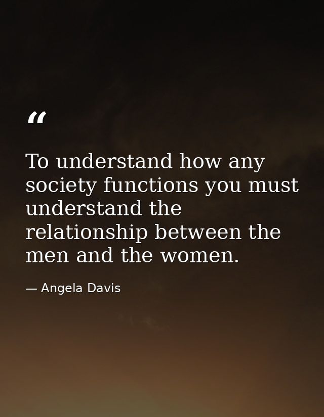 To understand how any society functions you must understand the relationship between the men and the women. — Angela Davis