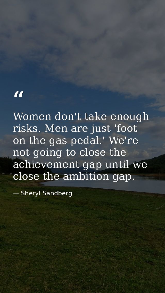 Women don't take enough risks. Men are just 'foot on the gas pedal.' We're not going to close the achievement gap until  — Sheryl Sandberg