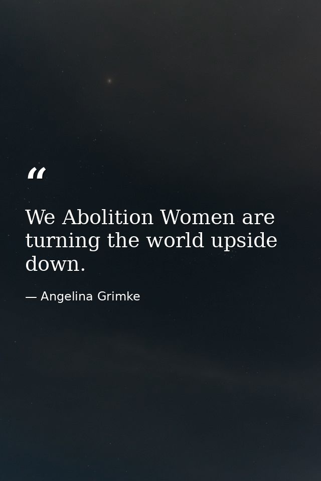 We Abolition Women are turning the world upside down. — Angelina Grimke