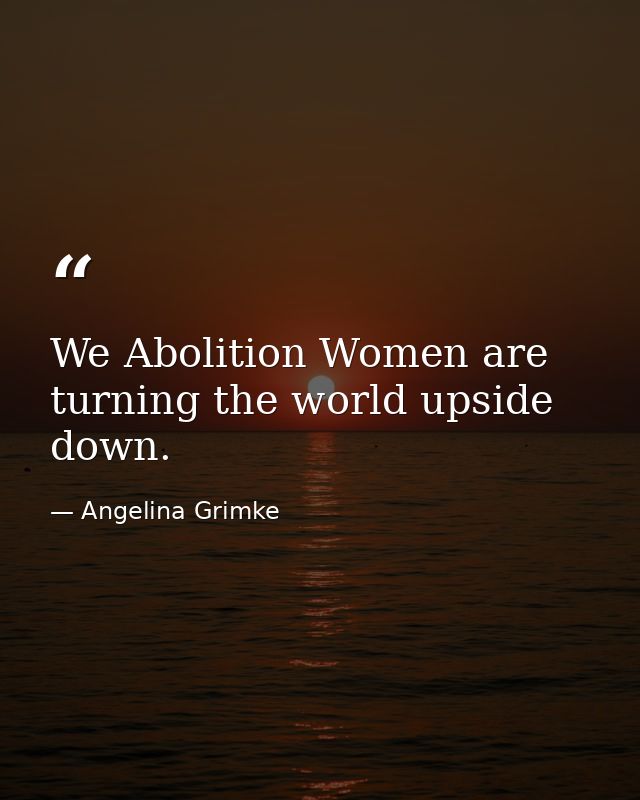 We Abolition Women are turning the world upside down. — Angelina Grimke