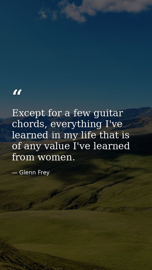 Except for a few guitar chords, everything I've learned in my life that is of any value I've learned from women. — Glenn Frey