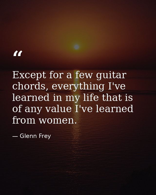 Except for a few guitar chords, everything I've learned in my life that is of any value I've learned from women. — Glenn Frey
