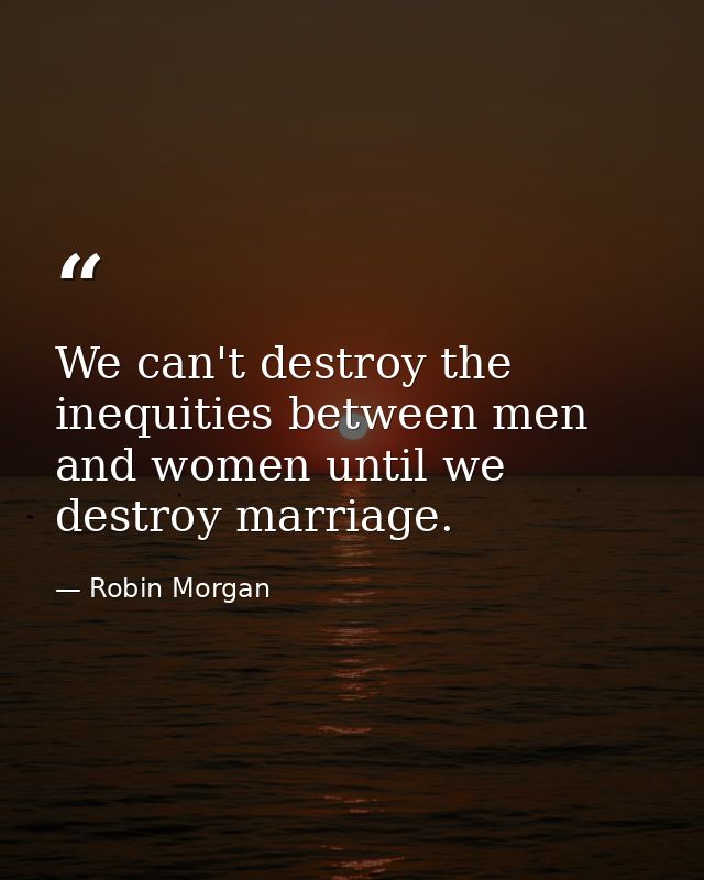 We can't destroy the inequities between men and women until we destroy marriage. — Robin Morgan