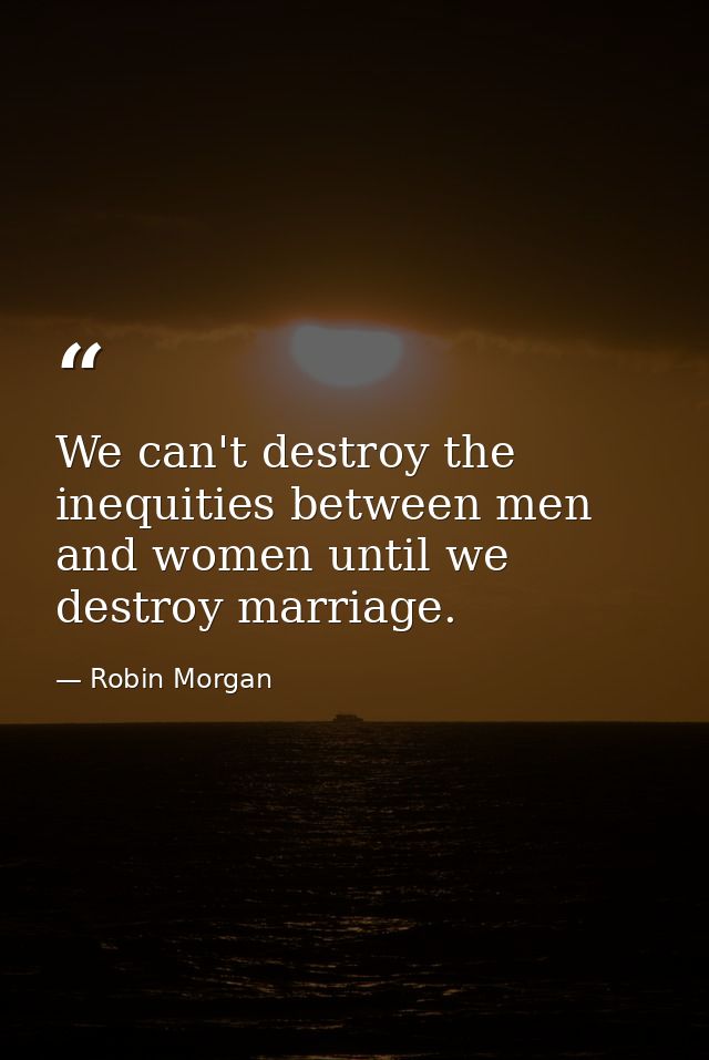 We can't destroy the inequities between men and women until we destroy marriage. — Robin Morgan