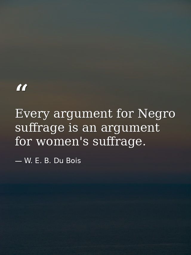 Every argument for Negro suffrage is an argument for women's suffrage. — W. E. B. Du Bois