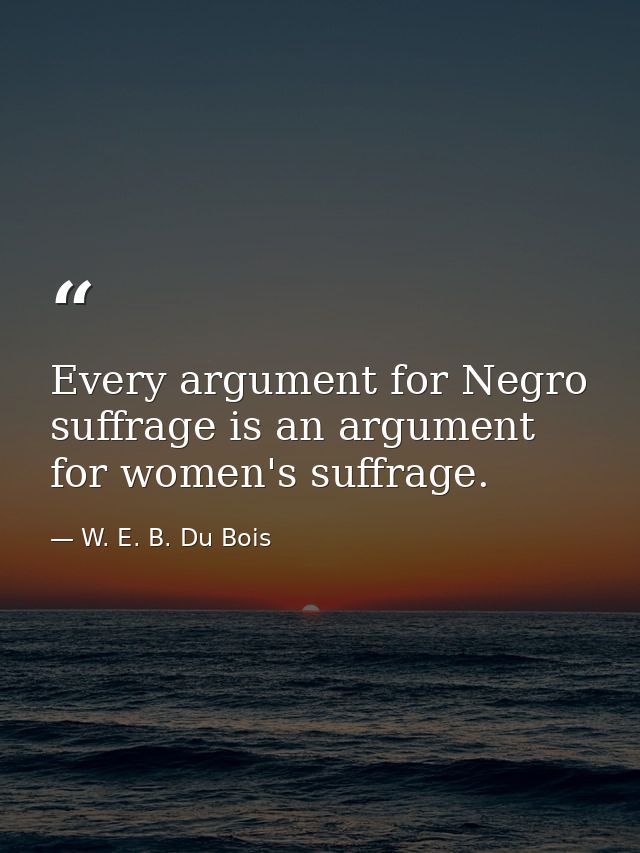 Every argument for Negro suffrage is an argument for women's suffrage. — W. E. B. Du Bois