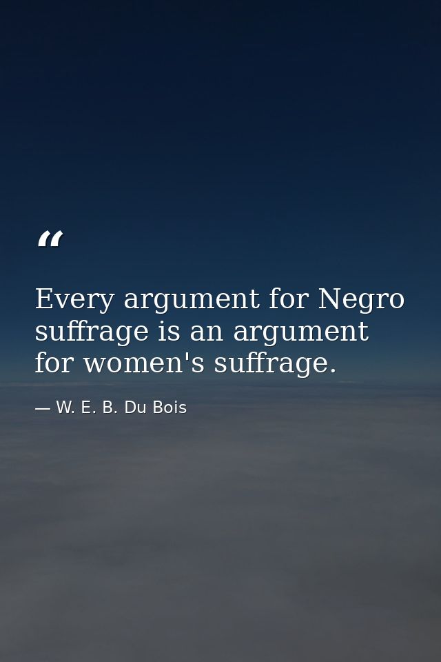 Every argument for Negro suffrage is an argument for women's suffrage. — W. E. B. Du Bois