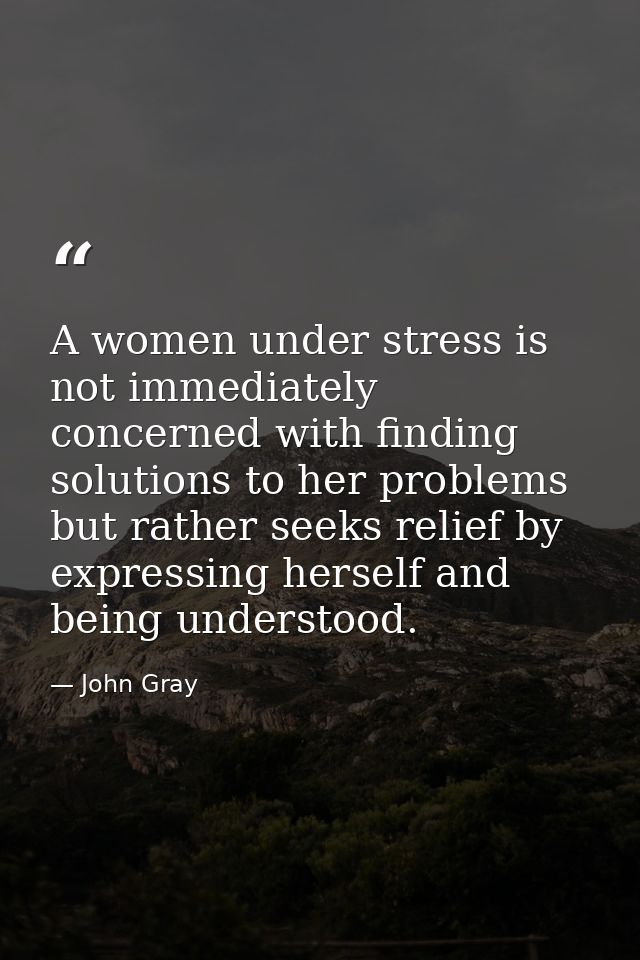 A women under stress is not immediately concerned with finding solutions to her problems but rather seeks relief by expr — John Gray
