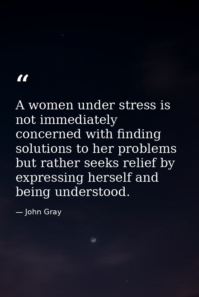 A women under stress is not immediately concerned with finding solutions to her problems but rather seeks relief by expr — John Gray