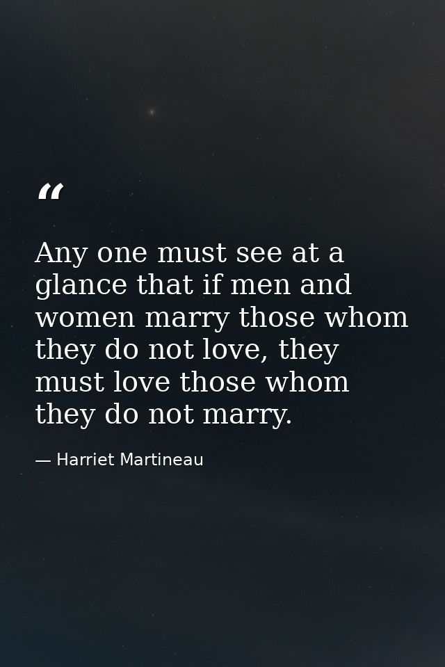 Any one must see at a glance that if men and women marry those whom they do not love, they must love those whom they do  — Harriet Martineau