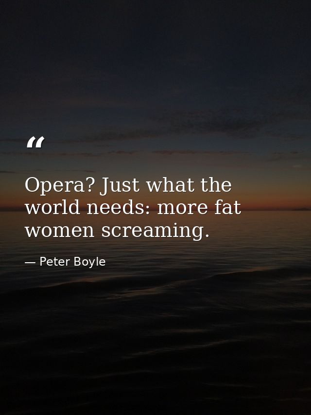 Opera? Just what the world needs: more fat women screaming. — Peter Boyle