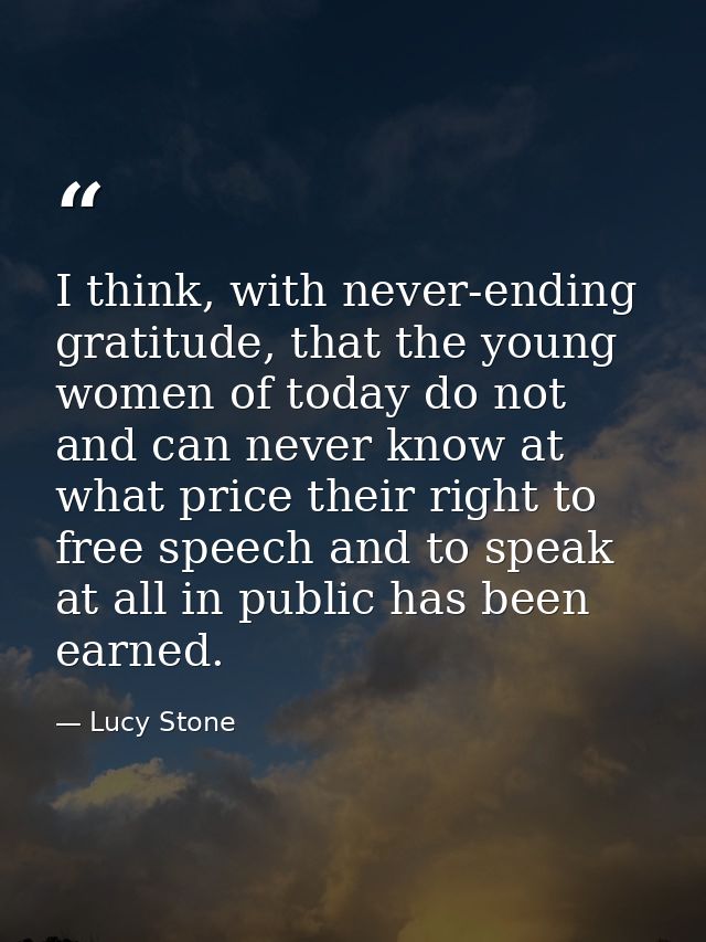 I think, with never-ending gratitude, that the young women of today do not and can never know at what price their right  — Lucy Stone