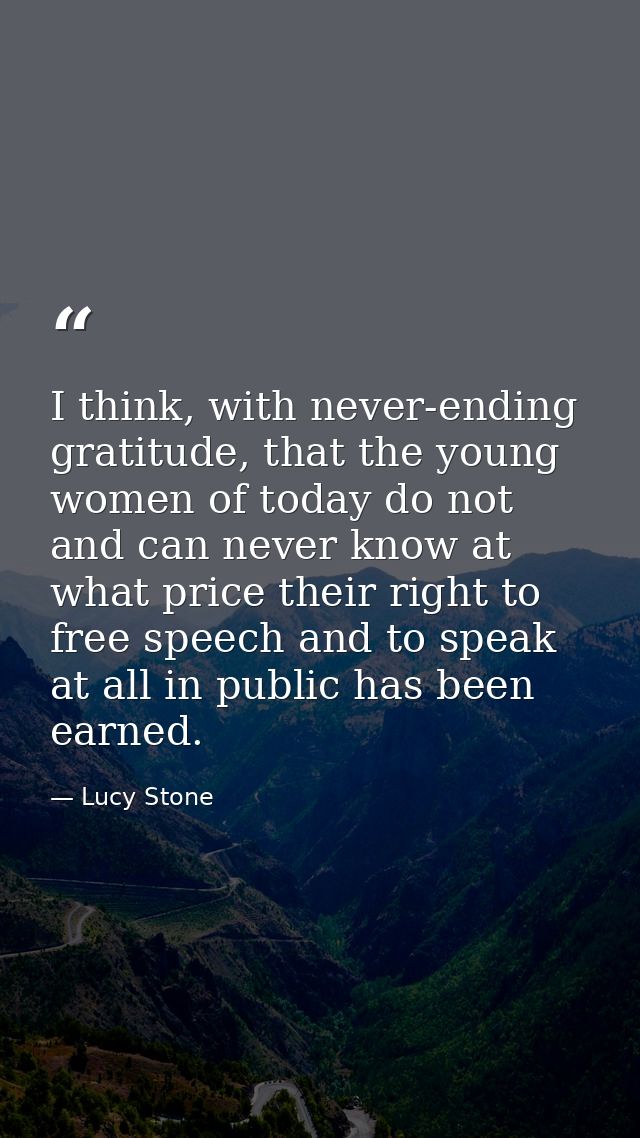 I think, with never-ending gratitude, that the young women of today do not and can never know at what price their right  — Lucy Stone