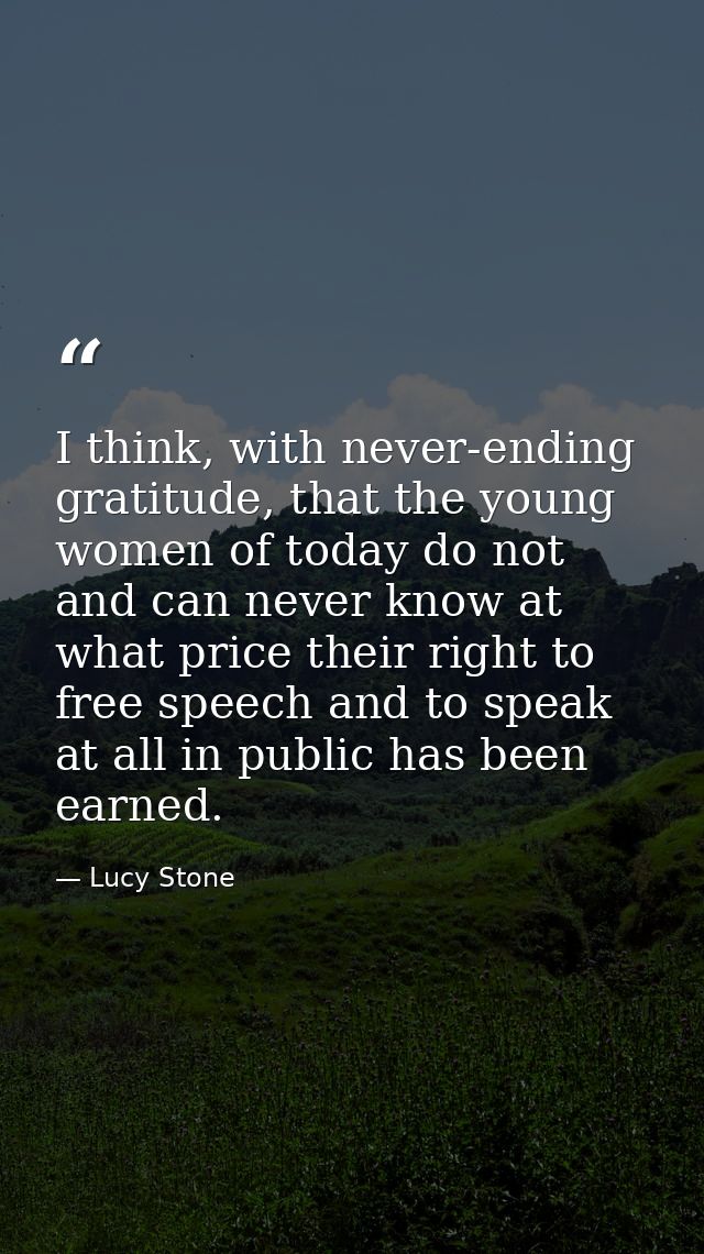 I think, with never-ending gratitude, that the young women of today do not and can never know at what price their right  — Lucy Stone