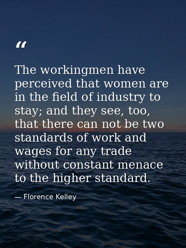 The workingmen have perceived that women are in the field of industry to stay; and they see, too, that there can not be  — Florence Kelley