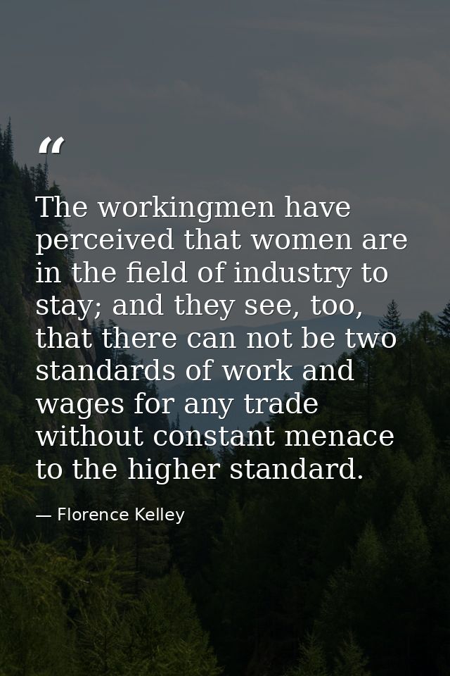 The workingmen have perceived that women are in the field of industry to stay; and they see, too, that there can not be  — Florence Kelley