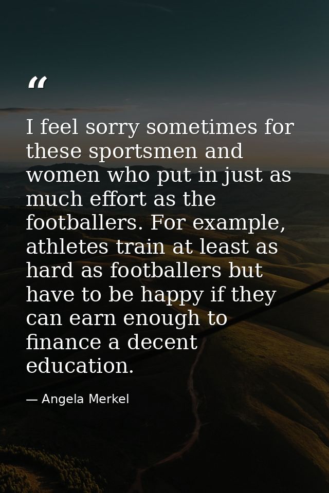 I feel sorry sometimes for these sportsmen and women who put in just as much effort as the footballers. For example, ath — Angela Merkel