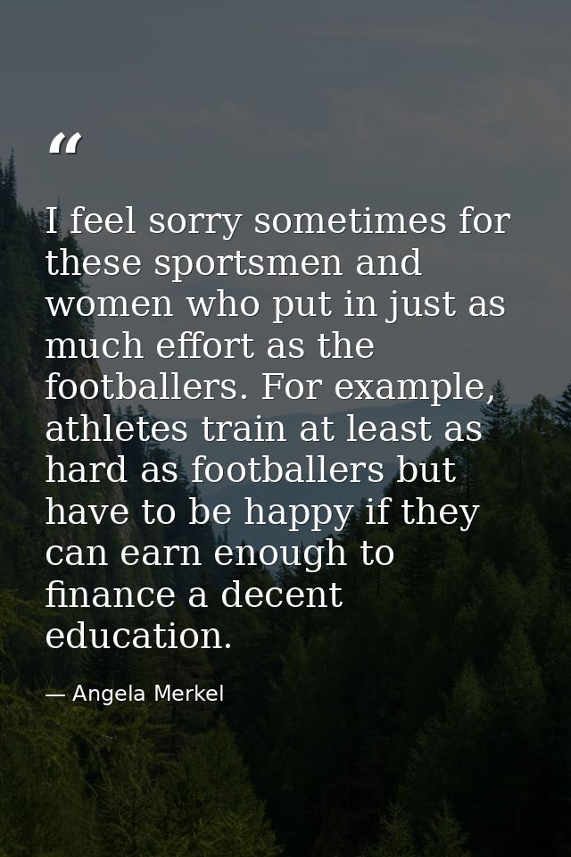I feel sorry sometimes for these sportsmen and women who put in just as much effort as the footballers. For example, ath — Angela Merkel