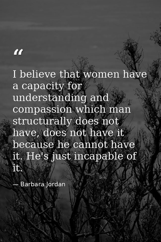 I believe that women have a capacity for understanding and compassion which man structurally does not have, does not hav — Barbara Jordan