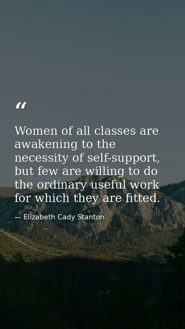 Women of all classes are awakening to the necessity of self-support, but few are willing to do the ordinary useful work  — Elizabeth Cady Stanton
