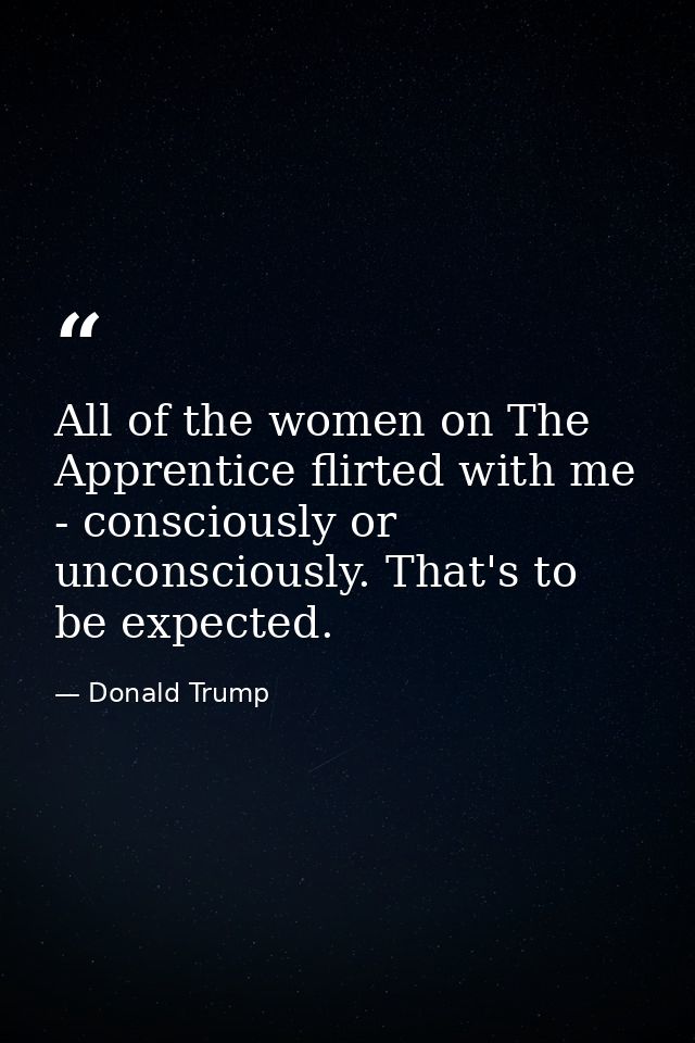 All of the women on The Apprentice flirted with me - consciously or unconsciously. That's to be expected. — Donald Trump
