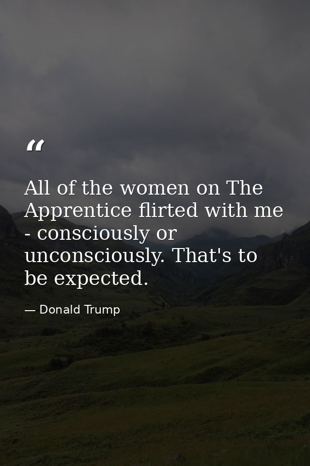 All of the women on The Apprentice flirted with me - consciously or unconsciously. That's to be expected. — Donald Trump