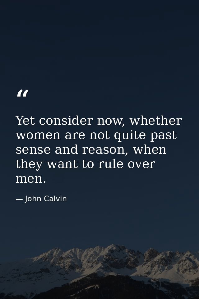 Yet consider now, whether women are not quite past sense and reason, when they want to rule over men. — John Calvin