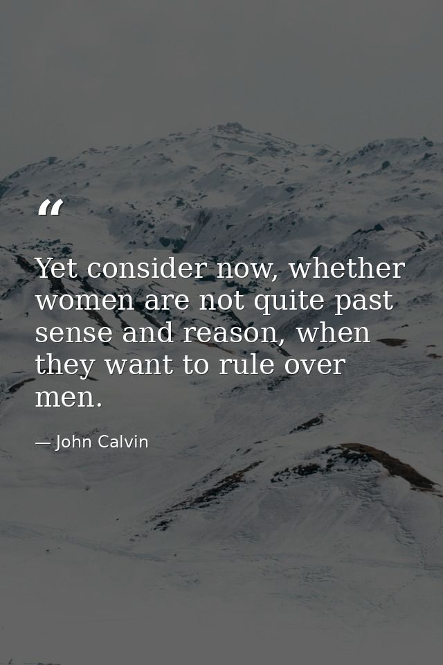 Yet consider now, whether women are not quite past sense and reason, when they want to rule over men. — John Calvin