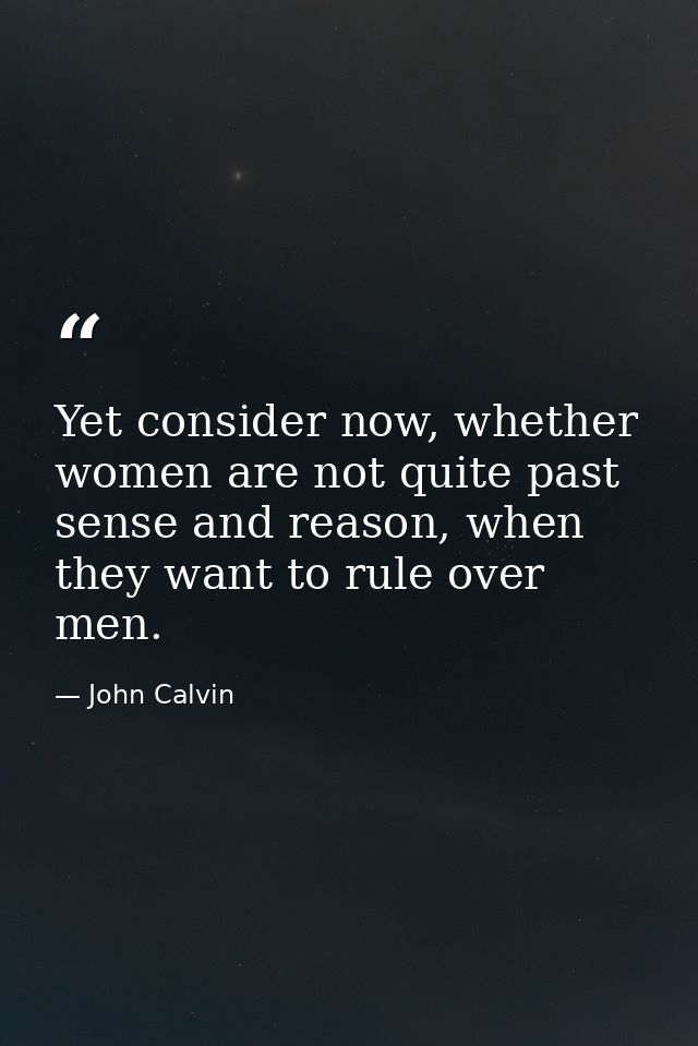 Yet consider now, whether women are not quite past sense and reason, when they want to rule over men. — John Calvin