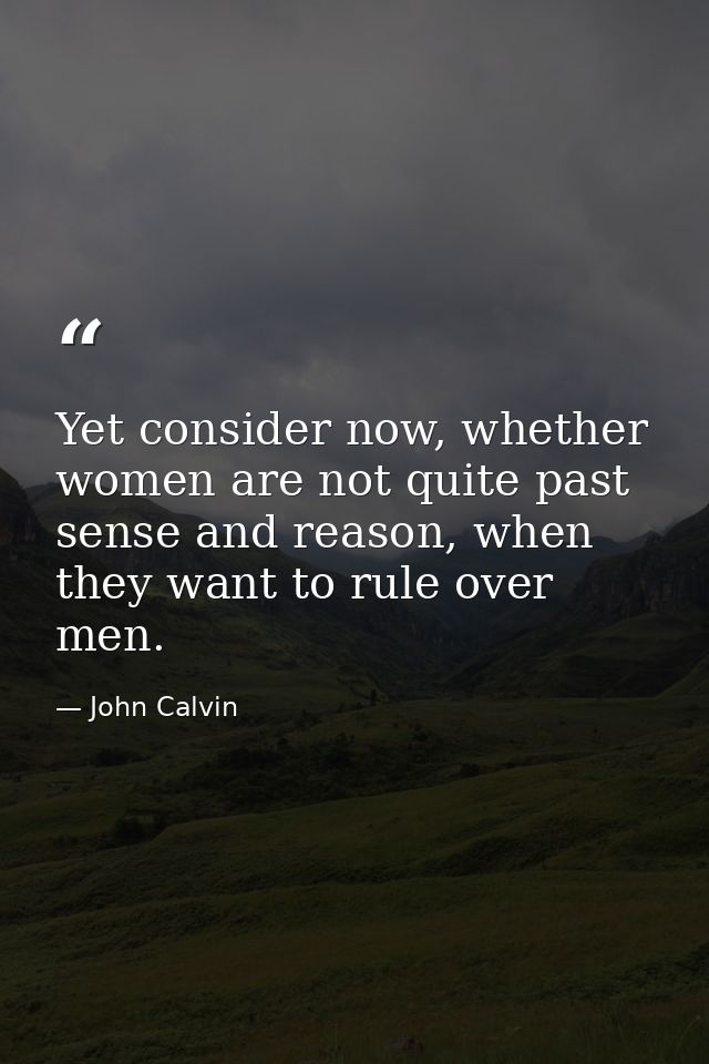 Yet consider now, whether women are not quite past sense and reason, when they want to rule over men. — John Calvin