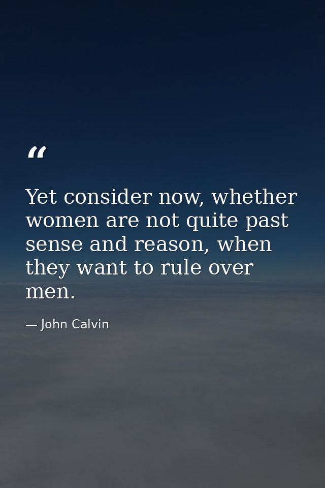 Yet consider now, whether women are not quite past sense and reason, when they want to rule over men. — John Calvin