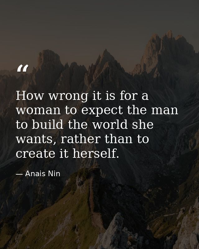 How wrong it is for a woman to expect the man to build the world she wants, rather than to create it herself. — Anais Nin