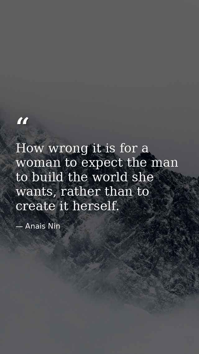How wrong it is for a woman to expect the man to build the world she wants, rather than to create it herself. — Anais Nin