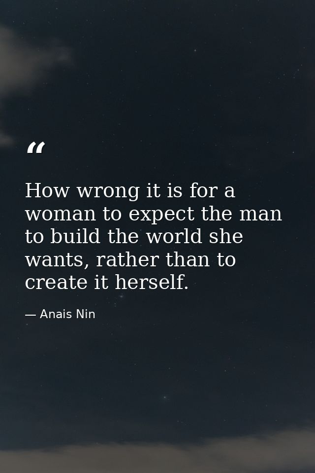 How wrong it is for a woman to expect the man to build the world she wants, rather than to create it herself. — Anais Nin