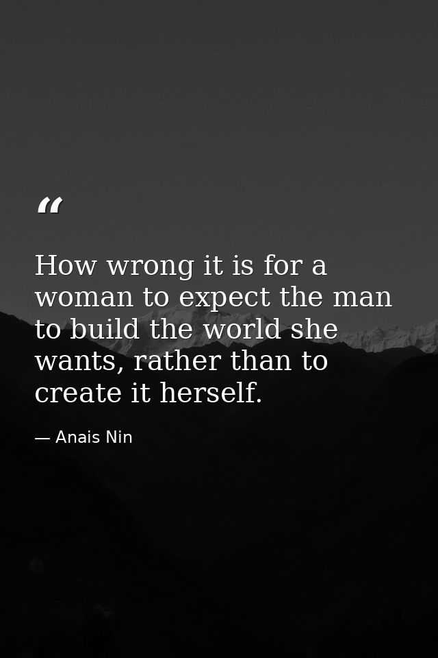 How wrong it is for a woman to expect the man to build the world she wants, rather than to create it herself. — Anais Nin