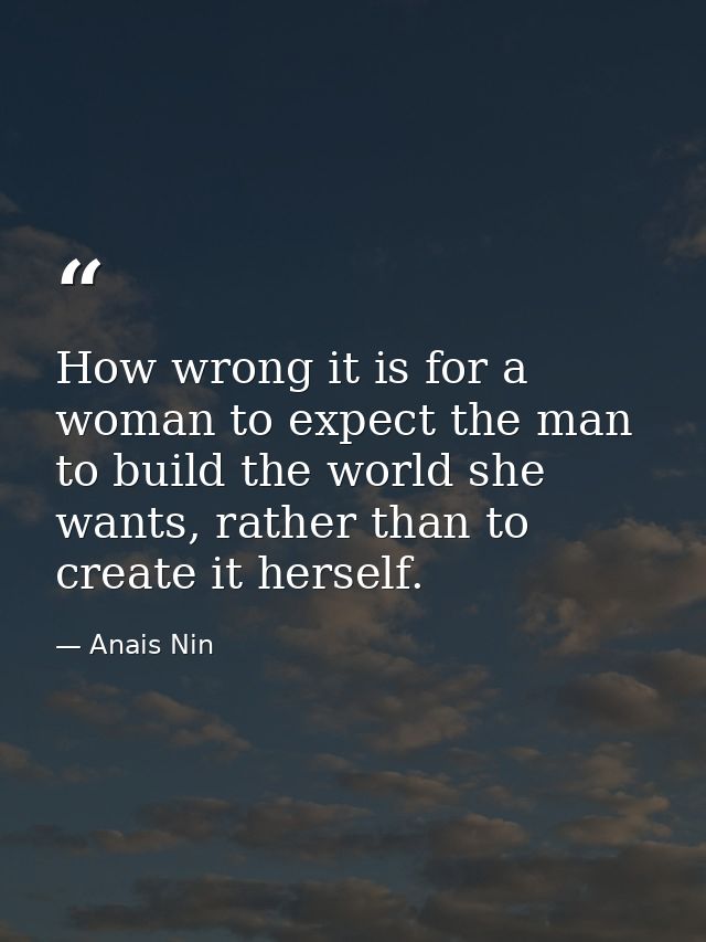 How wrong it is for a woman to expect the man to build the world she wants, rather than to create it herself. — Anais Nin