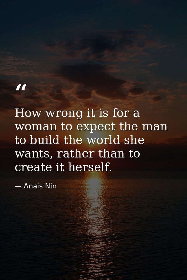 How wrong it is for a woman to expect the man to build the world she wants, rather than to create it herself. — Anais Nin