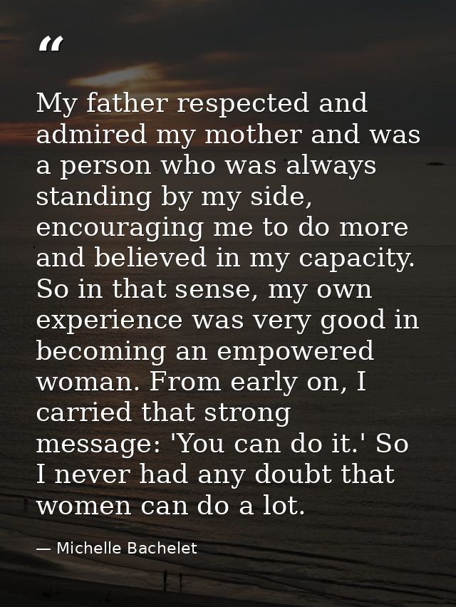 My father respected and admired my mother and was a person who was always standing by my side, encouraging me to do more — Michelle Bachelet