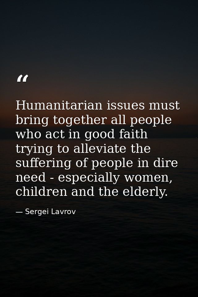 Humanitarian issues must bring together all people who act in good faith trying to alleviate the suffering of people in  — Sergei Lavrov