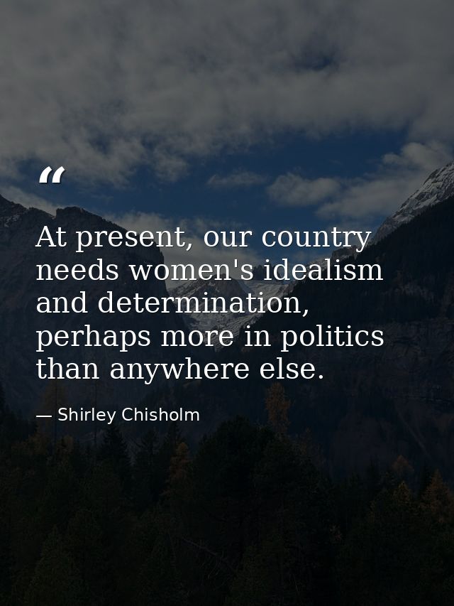 At present, our country needs women's idealism and determination, perhaps more in politics than anywhere else. — Shirley Chisholm