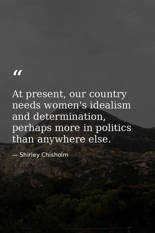 At present, our country needs women's idealism and determination, perhaps more in politics than anywhere else. — Shirley Chisholm