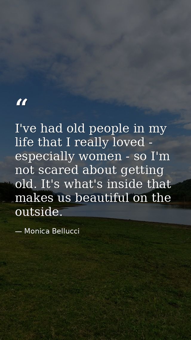 I've had old people in my life that I really loved - especially women - so I'm not scared about getting old. It's what's — Monica Bellucci