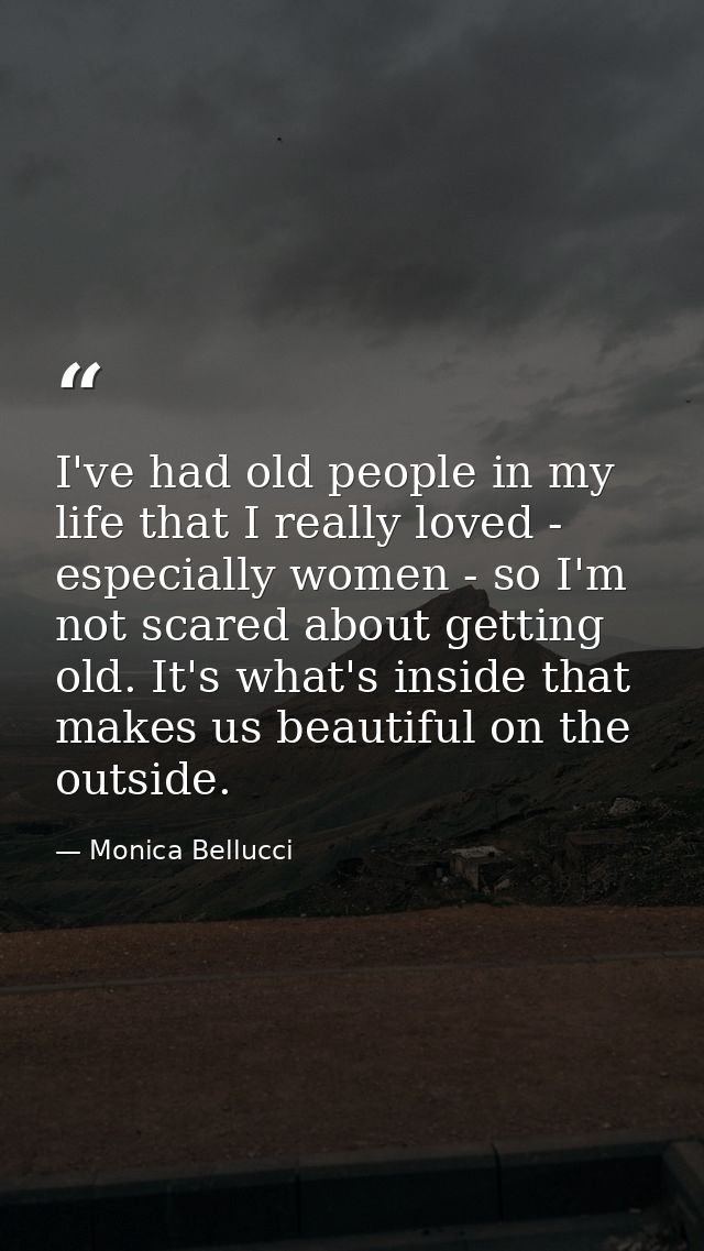 I've had old people in my life that I really loved - especially women - so I'm not scared about getting old. It's what's — Monica Bellucci