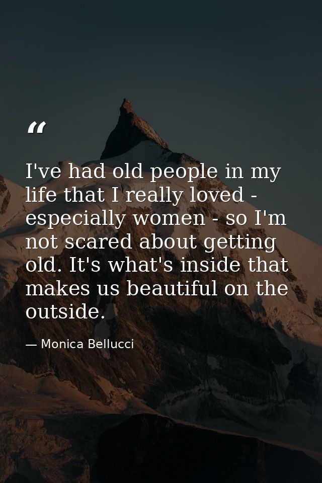 I've had old people in my life that I really loved - especially women - so I'm not scared about getting old. It's what's — Monica Bellucci