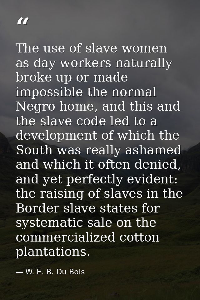 The use of slave women as day workers naturally broke up or made impossible the normal Negro home, and this and the slav — W. E. B. Du Bois