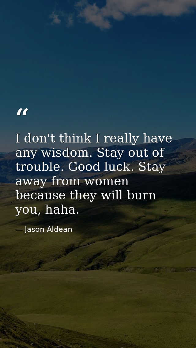I don't think I really have any wisdom. Stay out of trouble. Good luck. Stay away from women because they will burn you, — Jason Aldean