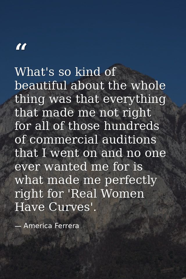 What's so kind of beautiful about the whole thing was that everything that made me not right for all of those hundreds o — America Ferrera