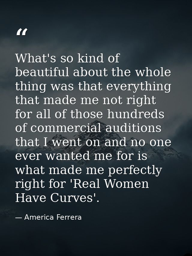 What's so kind of beautiful about the whole thing was that everything that made me not right for all of those hundreds o — America Ferrera